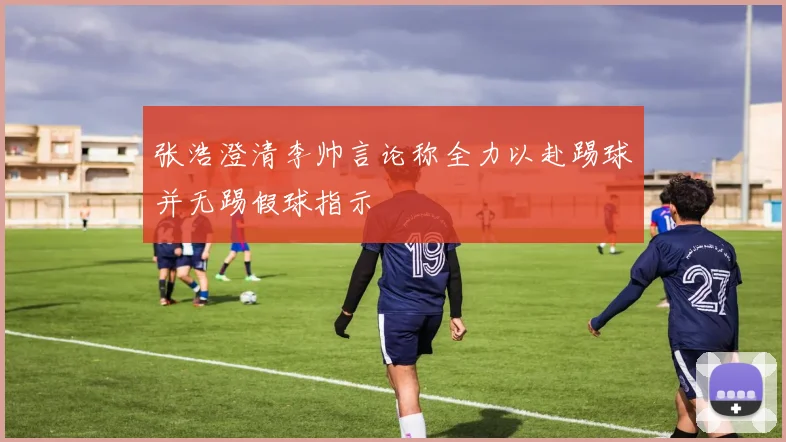 张浩澄清李帅言论称全力以赴踢球并无踢假球指示