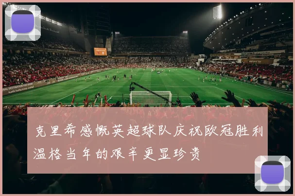 克里希感慨英超球队庆祝欧冠胜利温格当年的艰辛更显珍贵