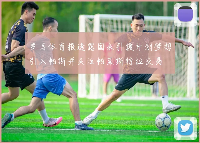 罗马体育报透露国米引援计划梦想引入帕斯并关注帕莱斯特拉交易