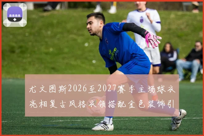尤文图斯2026至2027赛季主场球衣亮相复古风格衣领搭配金色装饰引关注