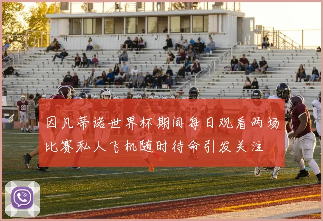 因凡蒂诺世界杯期间每日观看两场比赛私人飞机随时待命引发关注
