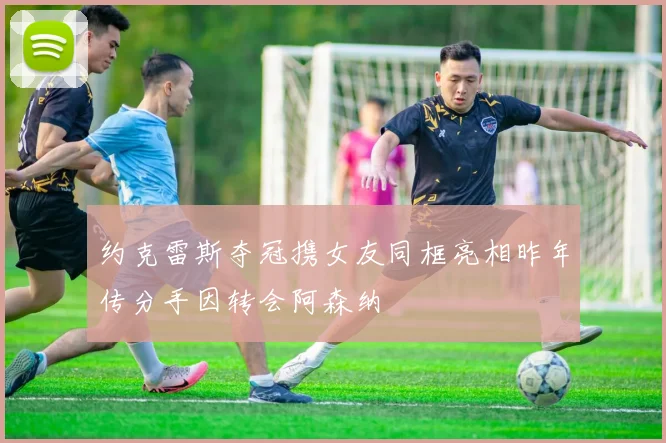 约克雷斯夺冠携女友同框亮相昨年传分手因转会阿森纳