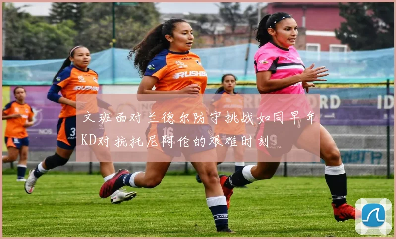 文班面对兰德尔防守挑战如同早年KD对抗托尼阿伦的艰难时刻