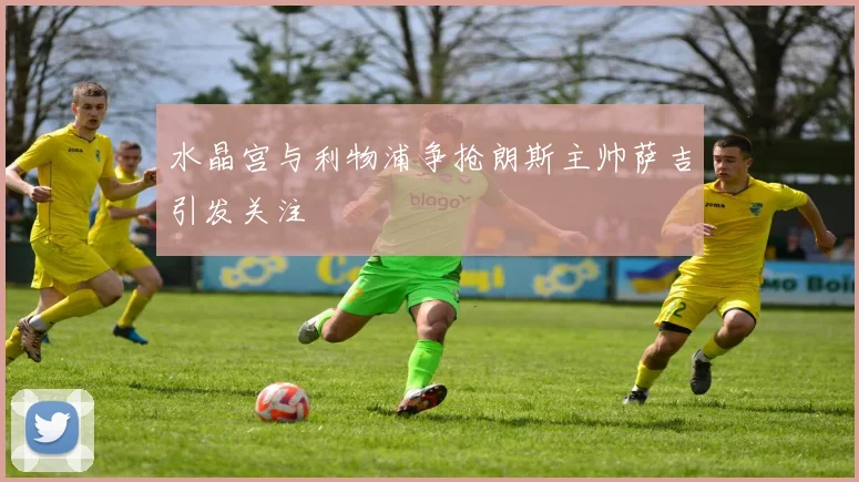 水晶宫与利物浦争抢朗斯主帅萨吉引发关注