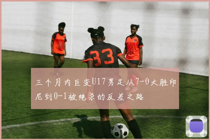 三个月内巨变U17男足从7-0大胜印尼到0-1被绝杀的反差之路